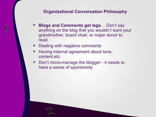 Organizational Conversation Philosophy Blogs and Comments get legs … Don’t say anything on the blog that you wouldn’t want your grandmother, board chair, or major donor to read. Dealing with negative comments Having internal agreement about tone, content,etc. Don’t micro-manage the blogger - it needs to have a sense of spontaneity 
