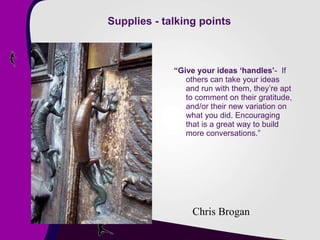 Supplies - talking points “ Give your ideas ‘handles’ -  If others can take your ideas and run with them, they’re apt to comment on their gratitude, and/or their new variation on what you did. Encouraging that is a great way to build more conversations.” Chris Brogan 