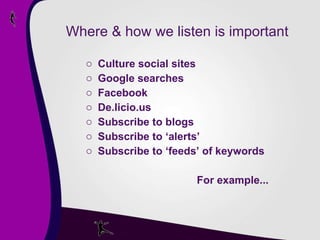 Where & how we listen is important Culture social sites Google searches Facebook De.licio.us Subscribe to blogs Subscribe to ‘alerts’  Subscribe to ‘feeds’ of keywords   For example... 
