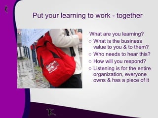 Put your learning to work - together What are you learning? What is the business value to you & to them? Who needs to hear this? How will you respond? Listening is for the entire organization, everyone owns & has a piece of it 