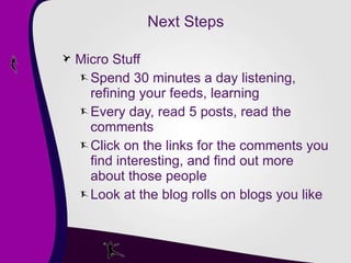Next Steps Micro Stuff Spend 30 minutes a day listening, refining your feeds, learning Every day, read 5 posts, read the comments Click on the links for the comments you find interesting, and find out more about those people Look at the blog rolls on blogs you like 