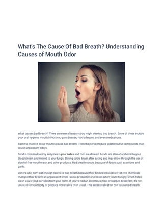 What's The Cause Of Bad Breath? Understanding
Causes of Mouth Odor


What causes bad breath? There are several reasons you might develop bad breath. Some of these include
poor oral hygiene, mouth infections, gum disease, food allergies, and even medications.
Bacteria that live in our mouths cause bad breath. These bacteria produce volatile sulfur compounds that
cause unpleasant odors.
Food is broken down by enzymes in your saliva and then swallowed. Foods are also absorbed into your
your saliv
bloodstream and moved to your lungs. Strong odors linger after eating and may show through the use of
alcohol-free mouthwash and other products. Bad breath occurs because of foods such as onions and
garlic.
Dieters who don't eat enough can have bad breath because their bodies break down fat into chemicals
that give their breath an unpleasant smell.  Saliva production increases when you're hungry, which helps
wash away food particles from your teeth. If you've had an enormous meal or skipped breakfast, it's not
unusual for your body to produce more saliva than usual. This excess salivation can cause bad breath.
 
 