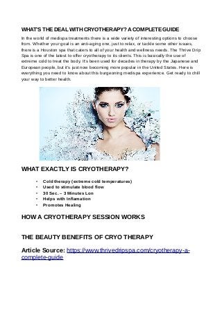 WHAT’S THE DEAL WITH CRYOTHERAPY?ACOMPLETE GUIDE
In the world of medispa treatments there is a wide variety of interesting options to choose
from. Whether your goal is an anti-aging one, just to relax, or tackle some other issues,
there is a Houston spa that caters to all of your health and wellness needs. The Thrive Drip
Spa is one of the latest to offer cryotherapy to its clients. This is basically the use of
extreme cold to treat the body. It’s been used for decades in therapy by the Japanese and
European people, but it’s just now becoming more popular in the United States. Here is
everything you need to know about this burgeoning medispa experience. Get ready to chill
your way to better health.
WHAT EXACTLY IS CRYOTHERAPY?
• Cold therapy (extreme cold temperatures)
• Used to stimulate blood flow
• 30 Sec. – 3 Minutes Lon
• Helps with Inflamation
• Promotes Healing
HOW A CRYOTHERAPY SESSION WORKS
THE BEAUTY BENEFITS OF CRYO THERAPY
Article Source: https://www.thrivedripspa.com/cryotherapy-a-
complete-guide
 