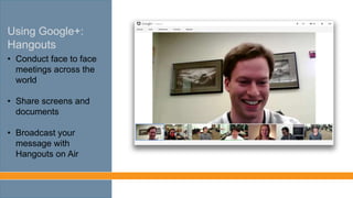 Using Google+:
Hangouts
• Conduct face to face
meetings across the
world
• Share screens and
documents
• Broadcast your
message with
Hangouts on Air
 