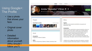 Using Google+:
The Profile
• Use a photo
that shows your
face
• Original cover
photo
• Detailed
information
about yourself.
(Why should I
follow you?)
 