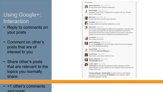 Using Google+:
Interaction
• Reply to comments on
your posts
• Comment on other’s
posts that interest you
• Share other’s posts
that are relevant to the
topics you normally
share
• +1 other’s comments
and posts
 