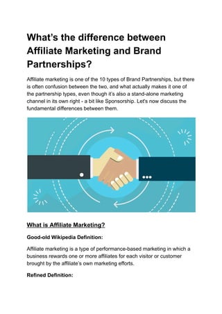 What’s the difference between
Affiliate Marketing and Brand
Partnerships?
Affiliate marketing is one of the 10 types of Brand Partnerships, but there
is often confusion between the two, and what actually makes it one of
the partnership types, even though it’s also a stand-alone marketing
channel in its own right - a bit like Sponsorship. Let's now discuss the
fundamental differences between them.
What is Affiliate Marketing?
Good-old Wikipedia Definition:
Affiliate marketing is a type of performance-based marketing in which a
business rewards one or more affiliates for each visitor or customer
brought by the affiliate’s own marketing efforts.
Refined Definition:
 