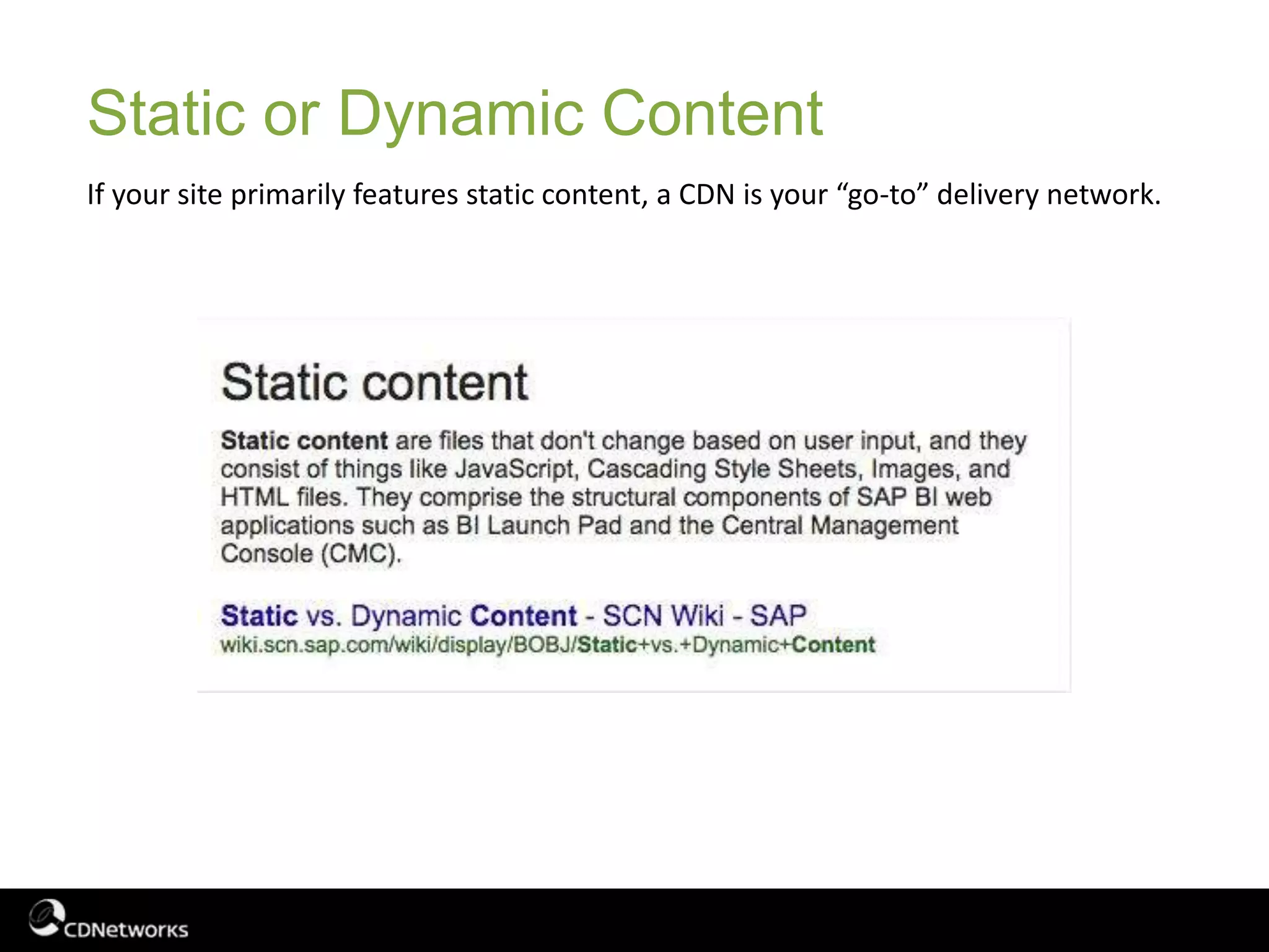 Static or Dynamic Content
If your site primarily features static content, a CDN is your “go-to” delivery network.
 