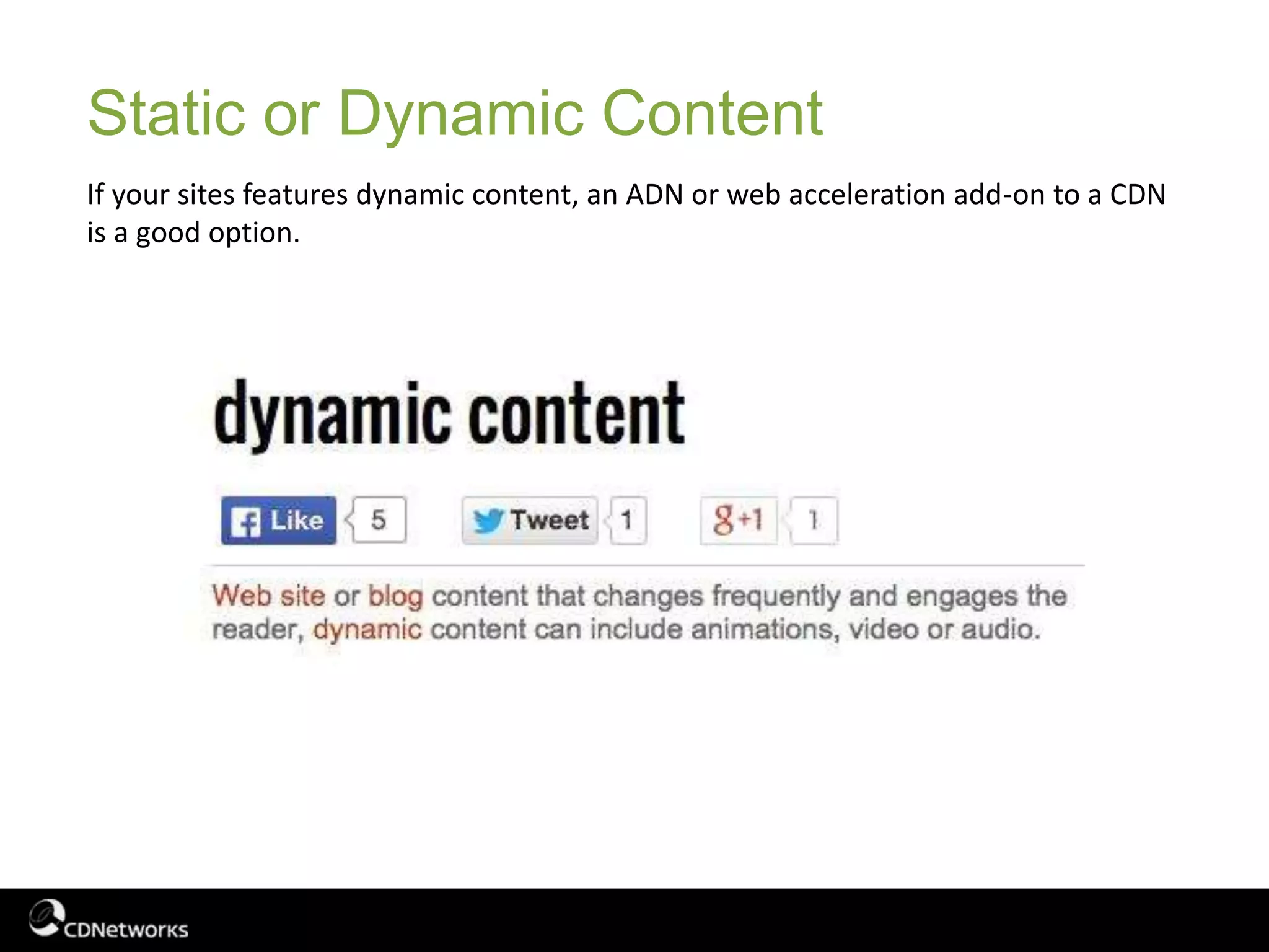 Static or Dynamic Content
If your sites features dynamic content, an ADN or web acceleration add-on to a CDN
is a good option.
 