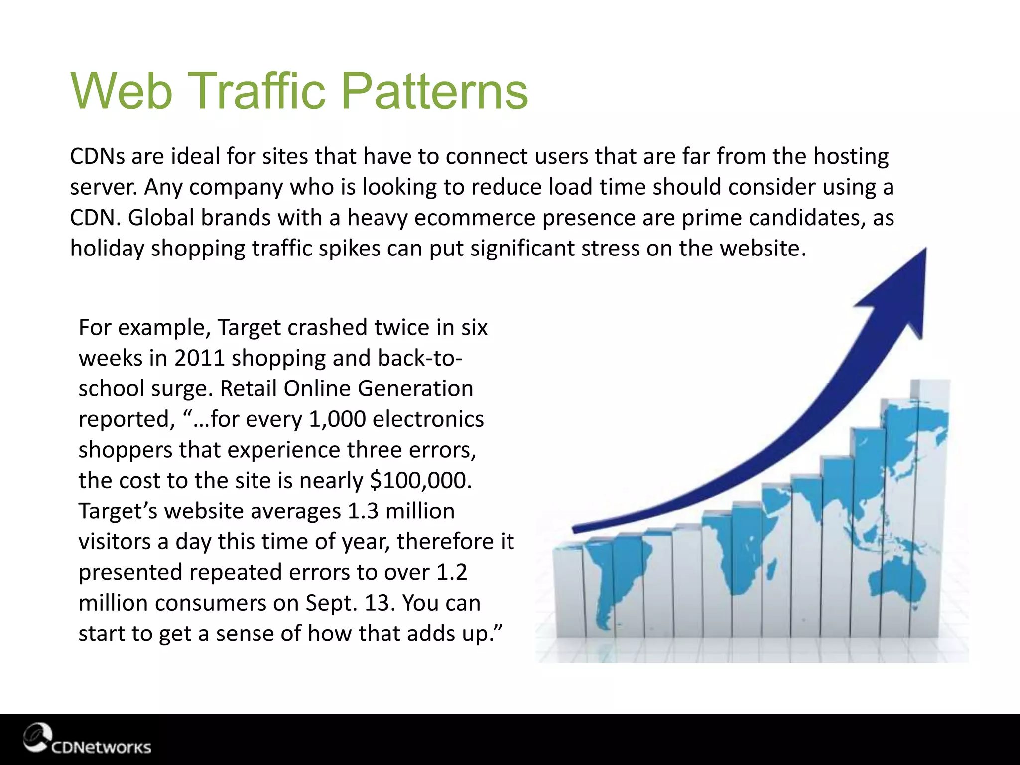 Web Traffic Patterns
CDNs are ideal for sites that have to connect users that are far from the hosting
server. Any company who is looking to reduce load time should consider using a
CDN. Global brands with a heavy ecommerce presence are prime candidates, as
holiday shopping traffic spikes can put significant stress on the website.
For example, Target crashed twice in six
weeks in 2011 shopping and back-to-
school surge. Retail Online Generation
reported, “…for every 1,000 electronics
shoppers that experience three errors,
the cost to the site is nearly $100,000.
Target’s website averages 1.3 million
visitors a day this time of year, therefore it
presented repeated errors to over 1.2
million consumers on Sept. 13. You can
start to get a sense of how that adds up.”
 