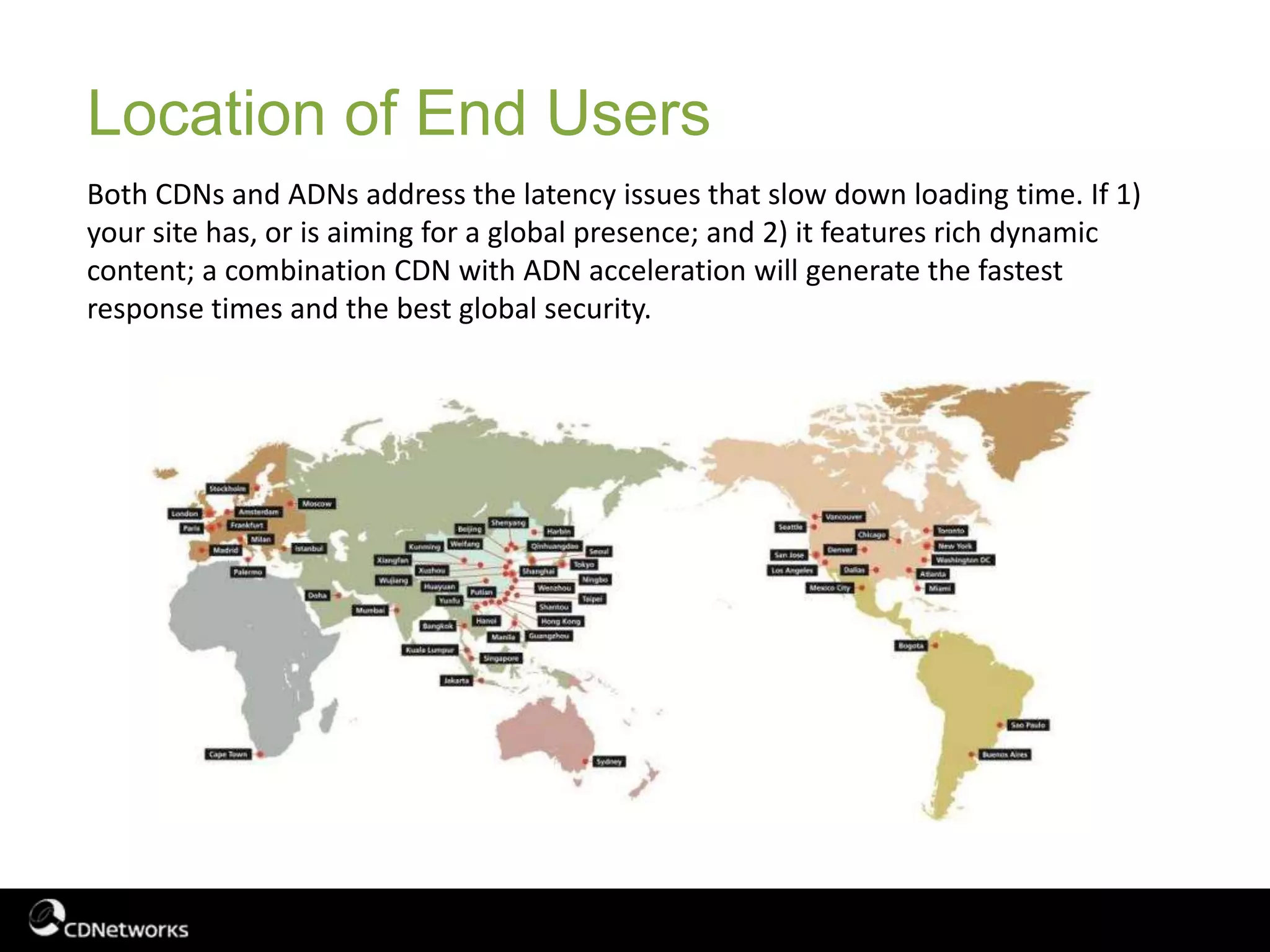 Location of End Users
Both CDNs and ADNs address the latency issues that slow down loading time. If 1)
your site has, or is aiming for a global presence; and 2) it features rich dynamic
content; a combination CDN with ADN acceleration will generate the fastest
response times and the best global security.
 