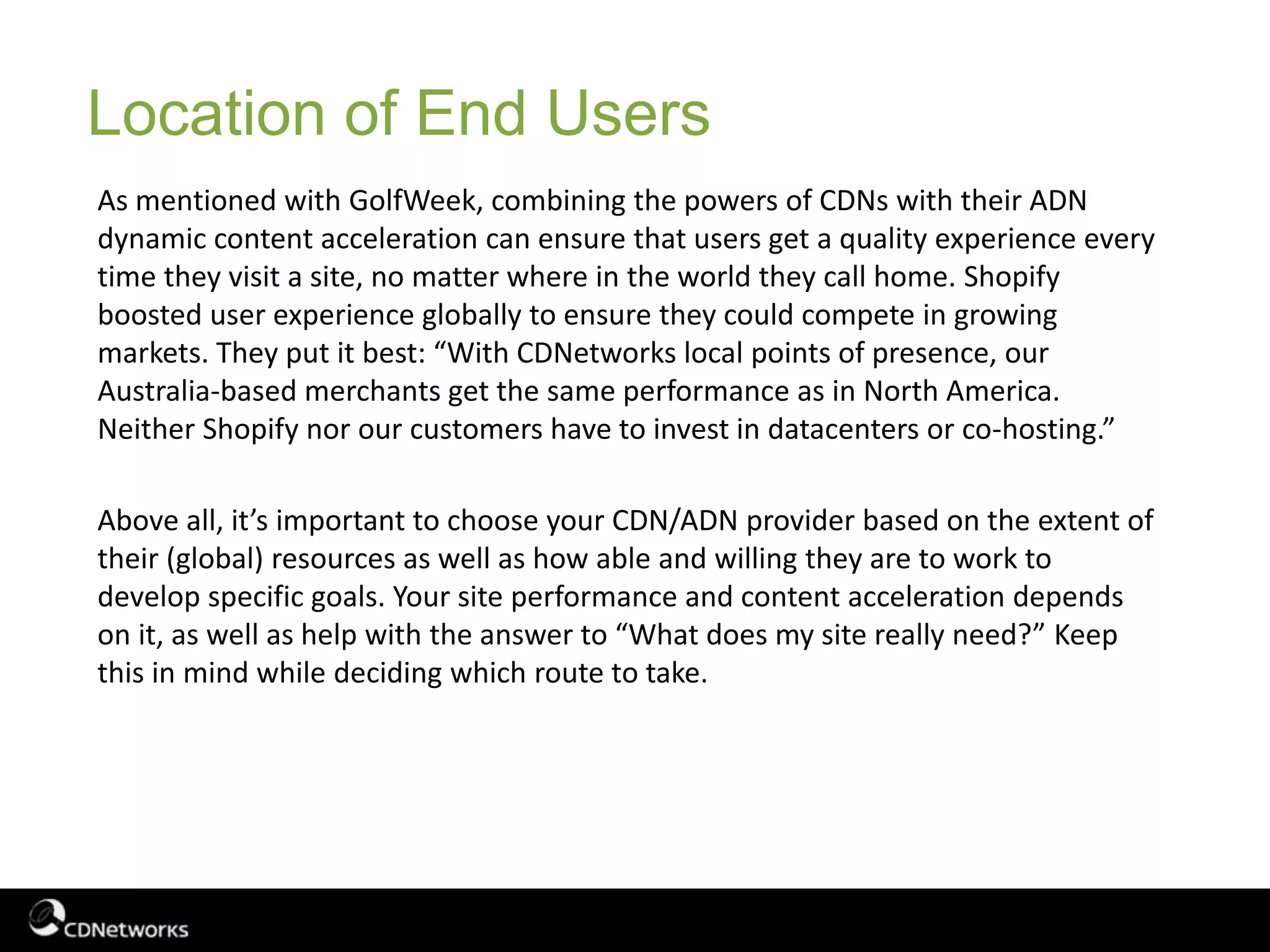 As mentioned with GolfWeek, combining the powers of CDNs with their ADN
dynamic content acceleration can ensure that users get a quality experience every
time they visit a site, no matter where in the world they call home. Shopify
boosted user experience globally to ensure they could compete in growing
markets. They put it best: “With CDNetworks local points of presence, our
Australia-based merchants get the same performance as in North America.
Neither Shopify nor our customers have to invest in datacenters or co-hosting.”
Above all, it’s important to choose your CDN/ADN provider based on the extent of
their (global) resources as well as how able and willing they are to work to
develop specific goals. Your site performance and content acceleration depends
on it, as well as help with the answer to “What does my site really need?” Keep
this in mind while deciding which route to take.
Location of End Users
 