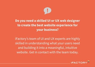 Do you need a skilled UI or UX web designer
to create the best website experience for
your business?
iFactory’s team of UI and UX experts are highly
skilled in understanding what your users need
and building it into a meaningful, intuitive
website. Get in contact with the team today.
 