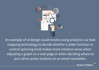 An example of UI design could involve using analytics via heat
mapping technology to decide whether a slider function or
control spinning knob makes more intuitive sense when
adjusting a graph on a web page or when deciding where to
put call-to-action buttons on an email newsletter.
 