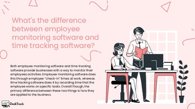 What's the difference
between employee
monitoring software and
time tracking software?
Both employee monitoring software and time tracking
software provide businesses with a way to monitor their
employees activities. Employee monitoring software does
this through employee “check-in” times at work, whereas
time tracking software does it by recording time that the
employee works on specific tasks. Overall though, the
primary difference between these two things is how they
are applied to the business.
 