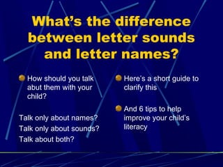 What’s the difference
  between letter sounds
    and letter names?
  How should you talk     Here’s a short guide to
  abut them with your     clarify this
  child?
                          And 6 tips to help
Talk only about names?    improve your child’s
Talk only about sounds?   literacy
Talk about both?
 
