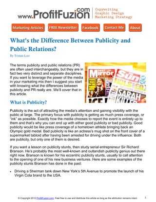 What's the Difference Between Publicity and
Public Relations?
By Tristan Loo


The terms publicity and public relations (PR)
are often used interchangeably, but they are in
fact two very distinct and separate disciplines.
If you want to leverage the power of the media
in your marketing mix then I suggest you start
with knowing what the differences between
publicity and PR really are. We’ll cover that in
this article.

What is Publicity?
Publicity is the act of attracting the media’s attention and gaining visibility with the
public at large. The primary focus with publicity is getting as much press coverage, or
“ink” as possible. Exactly how the media chooses to report the event is entirely up to
them and that’s why you can end up with either good publicity or bad publicity. Good
publicity would be like press coverage of a hometown athlete bringing back an
Olympic gold medal. Bad publicity is like an actress’s mug shot on the front cover of a
supermarket tabloid after having been arrested for driving under the influence. Both
are publicity, but only one of them is desired.

If you want a lesson on publicity stunts, then study serial entrepreneur Sir Richard
Branson. He’s probably the most well-known and outlandish publicity genius out there
right now. Branson is known for his eccentric publicity stunts, usually to call attention
to the opening of one of his new business ventures. Here are some examples of the
publicity stunts Branson has done in the past:

   Driving a Sherman tank down New York’s 5th Avenue to promote the launch of his
    Virgin Cola brand to the USA.




      © Copyright 2012 ProfitFuzion.com. Feel free to use and distribute this article so long as the attribution remains intact.   1
 