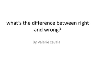 what’s the difference between right
and wrong?
By Valerie zavala
 