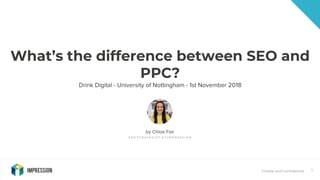 Private and confidential 1
What’s the difference between SEO and
PPC?
Drink Digital - University of Nottingham - 1st November 2018
by Chloe Fair
S E O S T R A T E G I S T A T I M P R E S S I O N
 