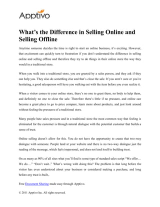 What’s the Difference in Selling Online and
Selling Offline
Anytime someone decides the time is right to start an online business, it’s exciting. However,
that excitement can quickly turn to frustration if you don’t understand the difference in selling
online and selling offline and therefore they try to do things in their online store the way they
would in a traditional store.

When you walk into a traditional store, you are greeted by a sales person, and they ask if they
can help you. They also do something else and that’s close the sale. If you aren’t sure or you’re
hesitating, a good salesperson will have you walking out with the item before you even realize it.

When a visitor comes to your online store, there’s no one to greet them, no body to help them,
and definitely no one to close the sale. Therefore there’s little if no pressure, and online can
become a great place to go to price compare, learn more about products, and just look around
without feeling the pressures of a traditional store.

Many people hate sales pressure and in a traditional store the most common way that feeling is
eliminated for the customer is through natural dialogue with the potential customer that builds a
sense of trust.

Online selling doesn’t allow for this. You do not have the opportunity to create that two-way
dialogue with someone. People land at your website and there is no two-way dialogue just the
reading of the message, which feels impersonal, and does not lend itself to building trust.

On as many as 90% of all sites what you’ll find is some type of standard sales script “We offer…
We do….” “Don’t wait..” What’s wrong with doing this? The problem is that long before the
visitor has even understood about your business or considered making a purchase, and long
before any trust is built,.

Free Document Sharing made easy through Apptivo.

© 2011 Apptivo Inc. All rights reserved.
 