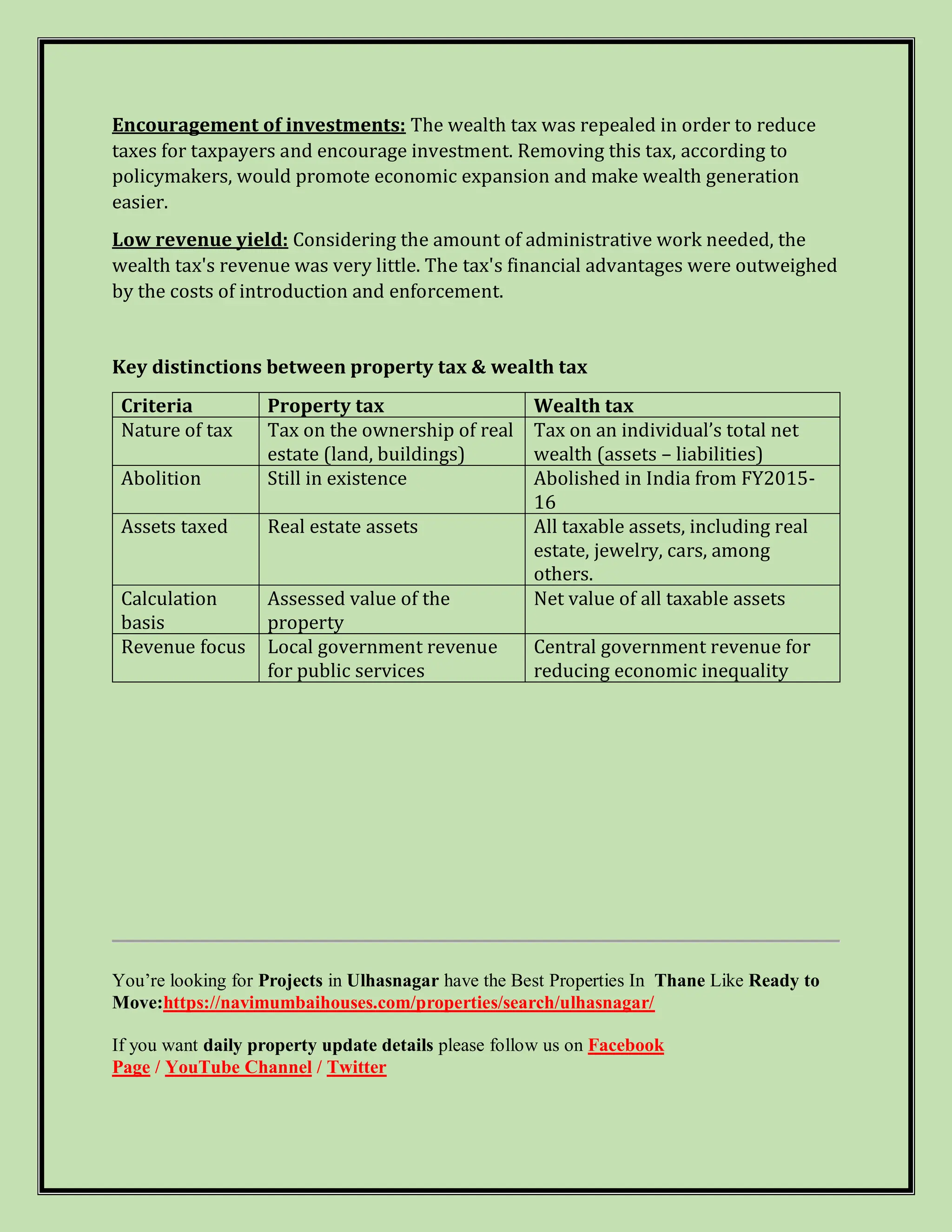 Encouragement of investments: The wealth tax was repealed in order to reduce
taxes for taxpayers and encourage investment. Removing this tax, according to
policymakers, would promote economic expansion and make wealth generation
easier.
Low revenue yield: Considering the amount of administrative work needed, the
wealth tax's revenue was very little. The tax's financial advantages were outweighed
by the costs of introduction and enforcement.
Key distinctions between property tax & wealth tax
Criteria Property tax Wealth tax
Nature of tax Tax on the ownership of real
estate (land, buildings)
Tax on an individual’s total net
wealth (assets – liabilities)
Abolition Still in existence Abolished in India from FY2015-
16
Assets taxed Real estate assets All taxable assets, including real
estate, jewelry, cars, among
others.
Calculation
basis
Assessed value of the
property
Net value of all taxable assets
Revenue focus Local government revenue
for public services
Central government revenue for
reducing economic inequality
You’re looking for Projects in Ulhasnagar have the Best Properties In Thane Like Ready to
Move:https://navimumbaihouses.com/properties/search/ulhasnagar/
If you want daily property update details please follow us on Facebook
Page / YouTube Channel / Twitter
 