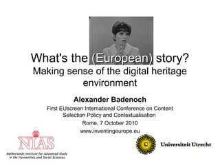 What's the (European)(European) story?
Making sense of the digital heritage
environment
Alexander Badenoch
First EUscreen International Conference on Content
Selection Policy and Contextualisation
Rome, 7 October 2010
www.inventingeurope.eu
 