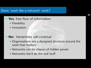 Does ‘work like a network’ work? 
— Yes: free flow of information 
— Flexibility 
— Innovation 
— No: hierarchies will continue 
— Organisations are a designed structure around the 
work that matters 
— Networks can be cliques of hidden power 
— Networks don’t do the dull stuff 
 