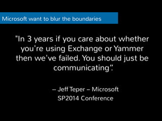 Microsoft want to blur the boundaries 
"In 3 years if you care about whether 
you're using Exchange or Yammer 
then we've failed. You should just be 
communicating”. 
-- Jeff Teper – Microsoft 
SP2014 Conference 
 