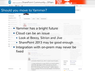 Should you move to Yammer? 
— Yammer has a bright future 
— Cloud can be an issue 
— Look at Beezy, Sitrion and Jive 
— SharePoint 2013 may be good enough 
— Integration with on-prem may never be 
fixed 
 