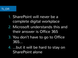 TL;DR 
1. SharePoint will never be a 
complete digital workplace 
2. Microsoft understands this and 
their answer is Office 365 
3. You don’t have to go to Office 
365… 
4. …but it will be hard to stay on 
SharePoint alone 
 