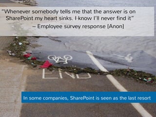 “Whenever somebody tells me that the answer is on 
SharePoint my heart sinks. I know I’ll never find it” 
-- Employee survey response [Anon] 
In some companies, SharePoint is seen as the last resort 
 