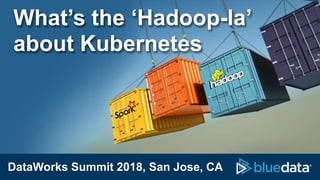 DataWorks Summit 2018, San Jose, CA
What’s the ‘Hadoop-la’
about Kubernetes
 