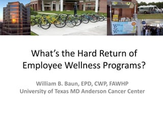 What’s the Hard Return of
Employee Wellness Programs?
      William B. Baun, EPD, CWP, FAWHP
University of Texas MD Anderson Cancer Center
 