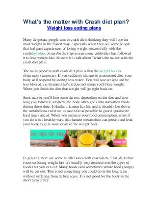 What's the matter with Crash diet plan?
Weight loss eating plans
Many desperate people turn to crash diets thinking they will lose the
most weight in the fastest way. especially when they see some people
that had past experiences of losing weight successfully with the
crashdiet plan, or maybe they have seen some celebrities has followed
it to lose weight fast. So now let's talk about "what's the matter with the
crash diet plan.
The main problem with crash diet plan is that the weight loss is
often most temporary. If you suddenly change to a restricted diet, your
body will respond by storing less water. You will lose weight and be
less bloated, i.e. thinner, that's it does not mean you'll lose weight
When you finish the diet that weight will go right back on.
Sure, maybe you'll lose some fat too, depending on the diet and how
long you follow it. anyhow, the body often goes into starvation mode
during these diets. It thinks a famine has hit, and it should slow down
the metabolism and store as much fat as possible to guard against the
hard times ahead. When you increase your food consumption, even if
you do it in a healthy way, that famine metabolism can persist and lead
your body to gain some or all of the weight back.
In general, there are some health issues with crash diets. First, diets that
focus on losing weight fast are usually very restrictive in the types of
foods that you can eat. Many foods (and sometimes whole food groups)
will be cut out. This is not something you could do in the long term
without suffering from deficiencies. It is not good for the body in the
short term either.
 