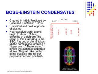 BOSE-EINSTEIN CONDENSATES Created in 1995; Predicted by Bose and Einstein in 1920s Unexcited and cold: opposite of plasma  Near absolute zero, atoms begin to clump. (A few billionths of a degree) The result of this  clumping  is the BEC. A group of atoms takes up the same place, creating a "super atom." There are no longer thousands of separate atoms. They all take on the same qualities and for our purposes become one blob.  http://www.chem4kids.com/files/matter_plasma.html 