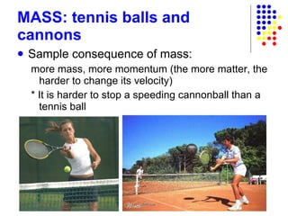 MASS: tennis balls and cannons Sample consequence of mass: more mass, more momentum (the more matter, the harder to change its velocity) * It is harder to stop a speeding cannonball than a tennis ball 