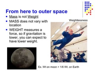 From here to outer space Mass  is not  Weight MASS does not vary with location WEIGHT measures a force, so if gravitation is lower, you can expect to have lower weight. Ex. Wt on moon = 1/6 Wt. on Earth  Weightlessness 