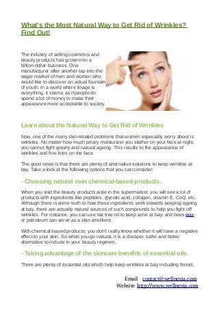 What’s the Most Natural Way to Get Rid of Wrinkles?
Find Out!
The industry of selling cosmetics and
beauty products has grown into a
billion-dollar business. One
manufacturer after another tap into the
eager market of men and women who
would like to discover an actual fountain
of youth. In a world where image is
everything, it seems as if people do
spend a lot of money to make their
appearance more acceptable to society.
Learn about the Natural Way to Get Rid of Wrinkles
Now, one of the many skin-related problems that women especially worry about is
wrinkles. No matter how much pricey moisturizer you slather on your face at night,
you cannot fight gravity and natural ageing. This results to the appearance of
wrinkles and fine lines on the face.
The good news is that there are plenty of alternative solutions to keep wrinkles at
bay. Take a look at the following options that you can consider:
- Choosing natural over chemical-based products.
When you visit the beauty products aisle in the supermarket, you will see a lot of
products with ingredients like peptides, glycolic acid, collagen, vitamin E, CoQ, etc.
Although there is some truth to how these ingredients work towards keeping ageing
at bay, there are actually natural sources of such compounds to help you fight off
wrinkles. For instance, you can use tea tree oil to keep acne at bay, and bees wax
or petroleum can serve as a skin emollient.
With chemical-based products, you don’t really know whether it will have a negative
effect to your skin. So when you go natural, it is a cheaper, safer and better
alternative to include in your beauty regimen.
- Taking advantage of the skincare benefits of essential oils.
There are plenty of essential oils which help keep wrinkles at bay including fennel,
Email contact@wellnesia.com
Website http://www.wellnesia.com
 