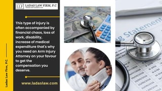Ladas
Law
Firm,
P.C.
This type of injury is
often accompanied by
financial chaos, loss of
work, disability,
increase of medical
expenditure that's why
you need an Arm Injury
Attorney on your favour
to get the
compensation you
deserve.
www.ladaslaw.com
 