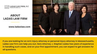 ABOUT
LADAS LAW FIRM
If you are looking for an Arm injury attorney or personal injury attorney in Massachusetts,
Ladas Law Firm can help you out. Here Attorney J. Stephen Ladas has years of experience
in handling such cases, and on your first appointment, you can expect to get answers for
all questions.
www.ladaslaw.com
 