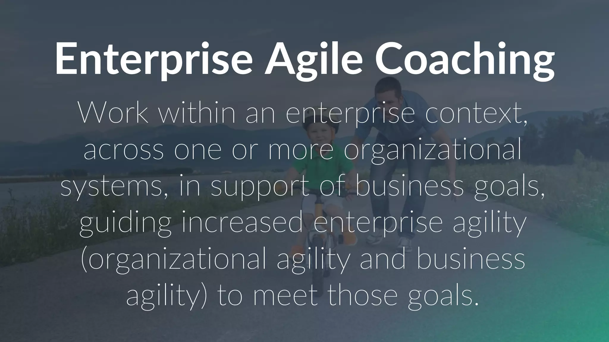 Enterprise Agile Coaching
Work within an enterprise context,
across one or more organizational
systems, in support of business goals,
guiding increased enterprise agility
(organizational agility and business
agility) to meet those goals.
 