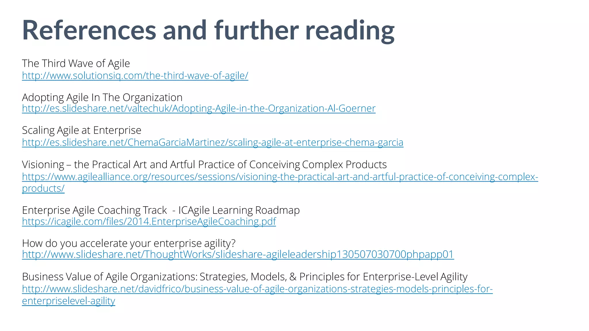 The Third Wave of Agile
http://www.solutionsiq.com/the-third-wave-of-agile/
Adopting Agile In The Organization
http://es.slideshare.net/valtechuk/Adopting-Agile-in-the-Organization-Al-Goerner
Scaling Agile at Enterprise
http://es.slideshare.net/ChemaGarciaMartinez/scaling-agile-at-enterprise-chema-garcia
Visioning – the Practical Art and Artful Practice of Conceiving Complex Products
https://www.agilealliance.org/resources/sessions/visioning-the-practical-art-and-artful-practice-of-conceiving-complex-
products/
Enterprise Agile Coaching Track - ICAgile Learning Roadmap
https://icagile.com/files/2014.EnterpriseAgileCoaching.pdf
How do you accelerate your enterprise agility?
http://www.slideshare.net/ThoughtWorks/slideshare-agileleadership130507030700phpapp01
Business Value of Agile Organizations: Strategies, Models, & Principles for Enterprise-Level Agility
http://www.slideshare.net/davidfrico/business-value-of-agile-organizations-strategies-models-principles-for-
enterpriselevel-agility
References and further reading
 