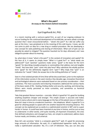 What's the pain?
                      An essay on the rhetoric behind innovation

                                            By
                              Eyal Engelhardt Ari, PhD.

In a recent meeting with a venture-capital firm, as part of our ongoing endeavor to
secure funding for the continued development of IncrediCube, we were asked a strange
question that I never encountered before - "what's the pain?" As I did not suffer any
pain at the time, I was perplexed as to the meaning of this odd inquiry. I mean, we did
not come to pitch an idea for a new drug or medical procedure. We are developing a
new concept for web publishing and sharing of information. What sort of pain can we
possibly be asked to mitigate? The question haunted me for days afterward, and I was
obliged to ponder about its meaning.

So, what does it mean "what is the pain?" in the context of innovation and capital? On
the face of it, it seems to simply mean "What is it good for?" or "what needs are
addressed?" Such "positive" questions make sense: "good" is the basis for the term
"goods" for describing movable property or commodities that address real and tangible
"needs". But how does "pain" come into play here? Why substitute the wholly positive
term "good" for the definitively negative term "pain"? Why imply that "pain" is an
indication for "needs"? Well, the answer lies in the shifting definition of "needs".

Save in a few isolated periods of time (that will be discussed later), prior to the explosion
of the information society in the west merely a few decades ago, innovative theoretical
and technological advances were evaluated based on one primary consideration – their
usefulness. The most successful and enduring innovations addressed the various facets
of the basic needs of life - feeding, finding shelter and security, working, and interacting.
Others were mostly perceived as mere curiosities, and sometimes as heretical
abominations.

Take that greatest Roman invention – concrete. What's it good for? It's good for building
anything anywhere cheaper and stronger. This simple answer is accurate and makes
sense in every culture and in every language on the face of the planet now as it did then.
Now let's leap in time to a modernist invention – the telephone. What's it good for? It is
good for allowing people to speak with one another beyond the shouting distance. This
concept can be explained just as easily to a sophisticated scientist in MIT and to a goat
herder in Yemen. It could have been invented at any time in history, and be just as easy
to understand. In other words, until quite recently, all important innovations, the ones
that defined civilizations and changed our lives, are simple to understand, address basic
human needs, are timeless, and universal.

Now let's ask ourselves "what is a computer good for?" well, it's good for processing
large amounts of information. No wait, it’s a sophisticated typewriter really. No, it's
really a sophisticated calculator. No, it's a sort of television. Hey, you can also play
 