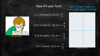 Now it’s your turn!
1. (−3,4) 𝑎𝑛𝑑 (𝑥, 5); 𝑚 =
1
6
2. 𝑥, 5 𝑎𝑛𝑑 2, −3 ; 𝑚 = −
4
3
3. 2,3 𝑎𝑛𝑑 𝑥, −2 ; 𝑚 = −
5
3
4. 𝑥, 3 𝑎𝑛𝑑 −2,1 ; 𝑚 =
1
3
Image source: MS ClipArt
Image source: www.flikr.com
Don’t forget – you can
use graph paper to help!!