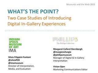 WHAT’S THE POINT?
Two Case Studies of Introducing
Digital In-Gallery Experiences
Museums and the Web 2015
Silvia Filippini-Fantoni
@silviaff20
@imamuseum
Director of Interpretation,
Media, and Evaluation
Margaret Collerd Sternbergh
@margienchargie
@phillipsmuseum
Manager of Digital & In-Gallery
Interpretation
Vivian Djen
Marketing Communications Editor
 