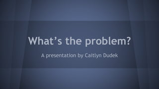 What’s the problem? 
A presentation by Caitlyn Dudek 
 