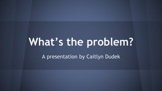 What’s the problem? 
A presentation by Caitlyn Dudek 
 