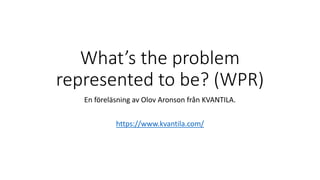 What’s the problem
represented to be? (WPR)
En föreläsning av Olov Aronson från KVANTILA.
https://www.kvantila.com/
 