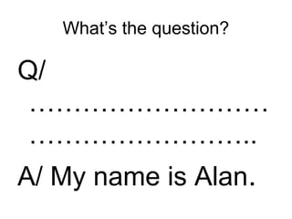 What’s the question?
Q/
………………………
……………………..
A/ My name is Alan.
 