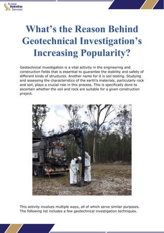 What’s the Reason Behind
Geotechnical Investigation’s
Increasing Popularity?
Geotechnical investigation is a vital activity in the engineering and
construction fields that is essential to guarantee the stability and safety of
different kinds of structures. Another name for it is soil testing. Studying
and assessing the characteristics of the earth's materials, particularly rock
and soil, plays a crucial role in this process. This is specifically done to
ascertain whether the soil and rock are suitable for a given construction
project.
This activity involves multiple ways, all of which serve similar purposes.
The following list includes a few geotechnical investigation techniques.
 